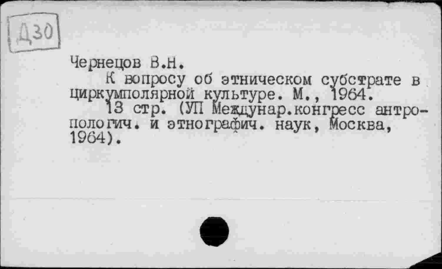 ﻿Чернецов Ö.H.
К вопросу об этническом субстрате в циркумполярной культуре. М., 1964.
13 стр. (УП Мезщунар.конгресс антропология. и этнографич. наук, Москва,